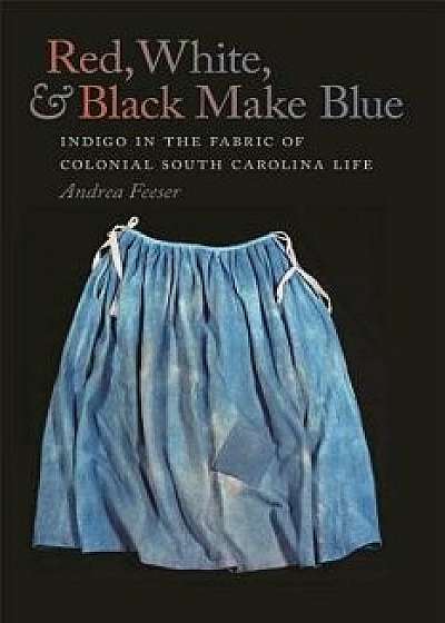 Red, White, & Black Make Blue: Indigo in the Fabric of Colonial South Carolina Life, Paperback/Andrea Feeser