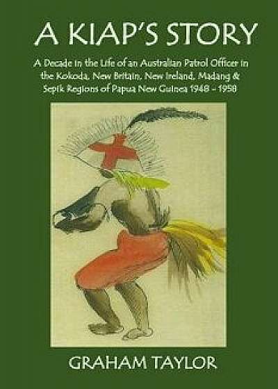 A Kiap's Story: A Decade in the Life and Work of an Australian Patrol Officer in the Kokoda, New Britain, New Ireland, Madang and Sepi/Graham Taylor