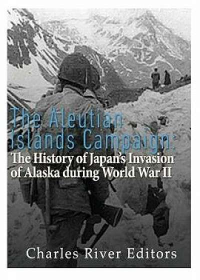 The Aleutian Islands Campaign: The History of Japan's Invasion of Alaska During World War II, Paperback/Charles River Editors