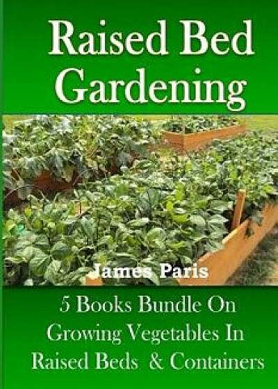 Raised Bed Gardening: 5 Books Bundle on Growing Vegetables in Raised Beds & Containers, Paperback/James Paris