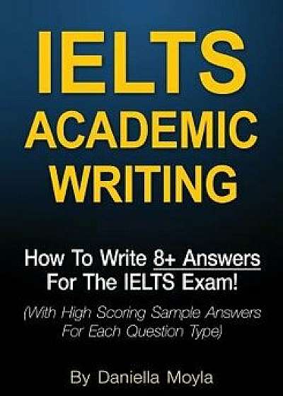 Ielts Academic Writing: How to Write 8+ Answers for the Ielts Exam! (with High Scoring Sample Answers for Each Question Type), Paperback/Daniella Moyla