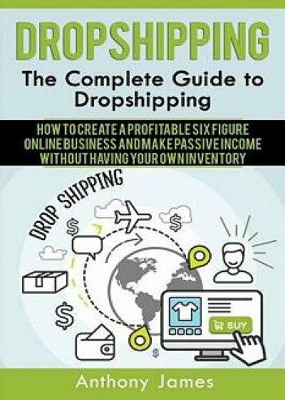 Dropshipping: The Complete Guide to Dropshipping (How to Create a Profitable Six Figure Online Business and Make Passive Income With, Paperback/Anthony James