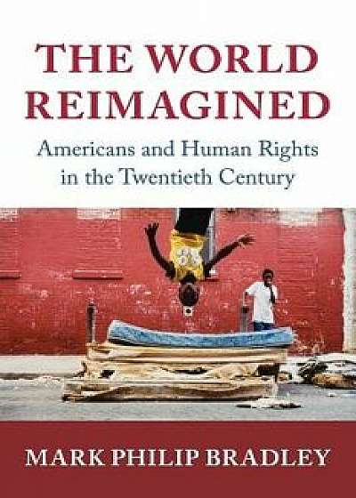 The World Reimagined: Americans and Human Rights in the Twentieth Century, Paperback/Mark Philip Bradley