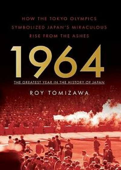 1964 - The Greatest Year in the History of Japan: How the Tokyo Olympics Symbolized Japan's Miraculous Rise from the Ashes/Roy Tomizawa