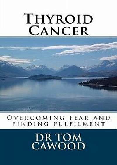 Thyroid Cancer: From Fear to Fulfilment, Paperback/Dr Tom Cawood