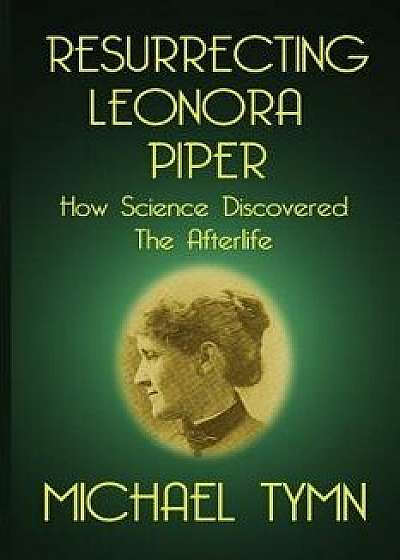 Resurrecting Leonora Piper: How Science Discovered the Afterlife, Paperback/Michael Tymn