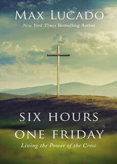Six Hours One Friday: Living the Power of the Cross, Hardcover/Max Lucado
