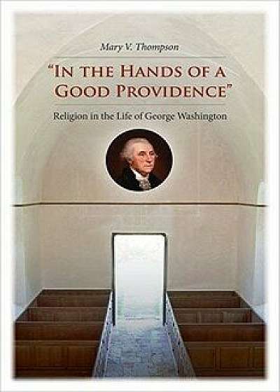 in the Hands of a Good Providence": Religion in the Life of George Washington, Hardcover/Mary V. Thompson