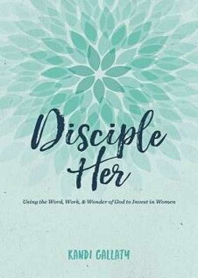 Disciple Her: Using the Word, Work, & Wonder of God to Invest in Women, Paperback/Kandi Gallaty
