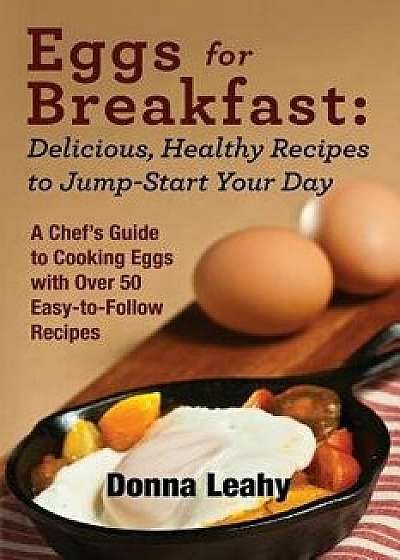 Eggs for Breakfast: Delicious, Healthy Recipes to Jump-Start Your Day: A Chef's Guide to Cooking Eggs with Over 50 Easy-To-Follow Recipes, Paperback/Donna Leahy