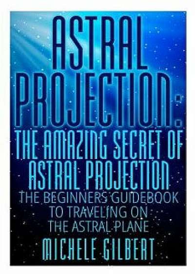 Astral Projection: The Amazing Secret of Astral Projection: The Beginners Guidebook to Traveling on the Astral Plane/Michele Gilbert