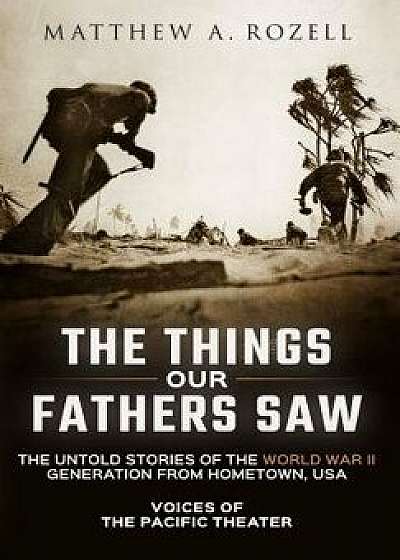 The Things Our Fathers Saw: Voices of the Pacific Theater: The Untold Stories of the World War II Generation from Hometown, USA, Hardcover/Matthew Rozell