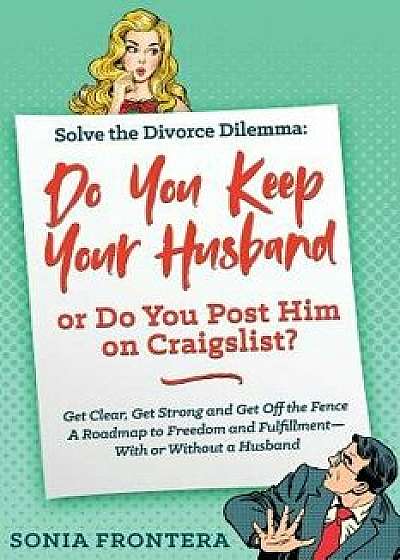 Solve the Divorce Dilemma: Do You Keep Your Husband or Do You Post Him on Craigslist?: Get Clear, Get Strong and Get Off the Fence. A Roadmap to, Paperback/Sonia Frontera