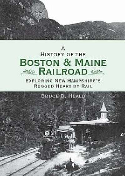 A History of the Boston and Maine Railroad: Exploring New Hampshire's Rugged Heart by Rail/Bruce D. Heald
