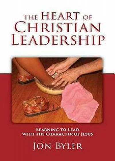 The Heart of Christian Leadership: Learning to Lead with the Character of Jesus, Paperback/Jon Byler