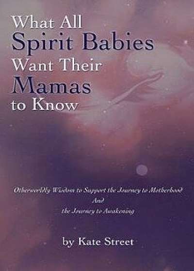 What All Spirit Babies Want Their Mamas to Know: Otherworldly Wisdom to Support the Journey to Motherhood and the Journey to Awakening, Paperback/Kate Street