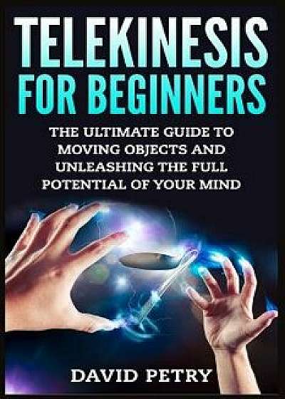 Telekinesis for Beginners: The Ultimate Guide to Moving Objects and Unleashing the Full Potential of Your Mind, Paperback/David Petry