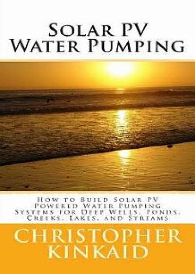 Solar Pv Water Pumping: How to Build Solar Pv Powered Water Pumping Systems for Deep Wells, Ponds, Creeks, Lakes, and Streams, Paperback/Christopher Kinkaid