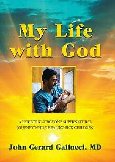 My Life with God: A Pediatric Surgeon's Supernatural Journey While Healing Sick Children, Hardcover/John Gerard Gallucci MD