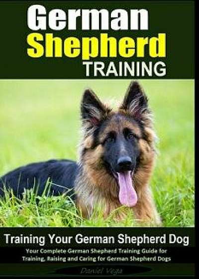 German Shepherd Training - Training Your German Shepherd Dog: Your Complete German Shepherd Training Guide for Training, Raising and Caring for German, Paperback/Daniel Vega