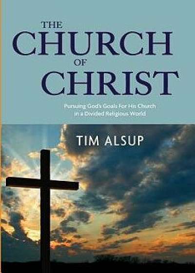 The Church of Christ: Pursuing God's Goals for His Church in a Divided Religious World, Paperback/Tim Alsup