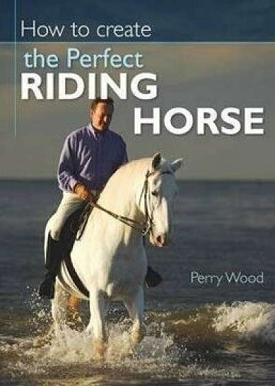 How to Create the Perfect Riding Horse, Paperback/Perry Wood