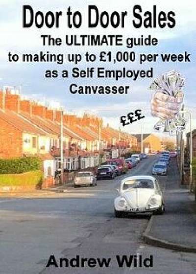 Door to Door Sales: The Ultimate Guide to Making Up to Ł1,000 Per Week as a Self Employed Canvasser/MR Andrew Wild