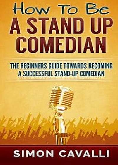 How to Be a Stand Up Comedian: The Beginners Guide Towards Becoming a Successful Stand-Up Comedian, Paperback/Simon Cavalli