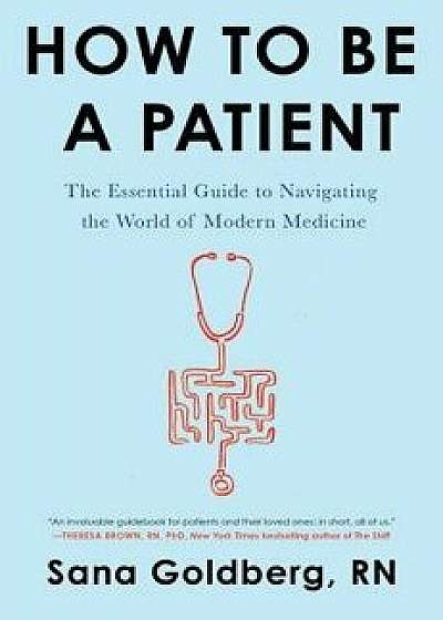 How to Be a Patient: The Essential Guide to Navigating the World of Modern Medicine, Paperback/Sana Goldberg