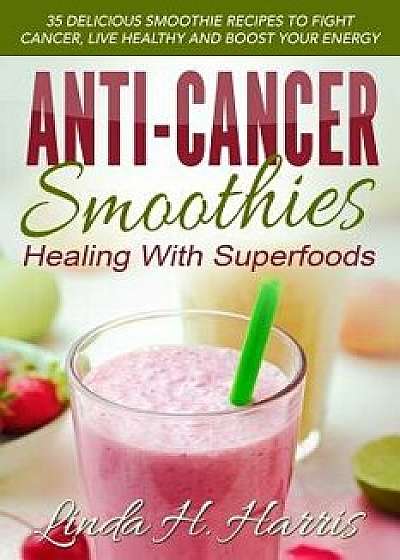 Anti-Cancer Smoothies: Healing with Superfoods: 35 Delicious Smoothie Recipes to Fight Cancer, Live Healthy and Boost Your Energy, Paperback/Linda H. Harris