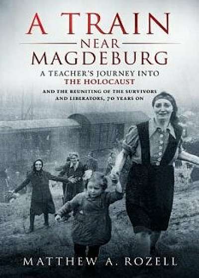 A Train Near Magdeburg: A Teacher's Journey Into the Holocaust, and the Reuniting of the Survivors and Liberators, 70 Years on/Matthew Rozell