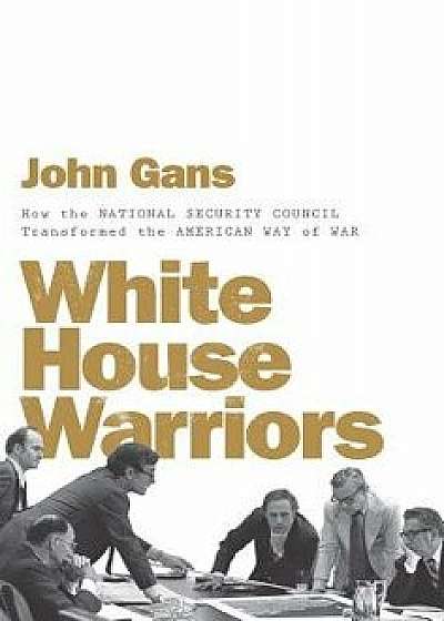 White House Warriors: How the National Security Council Transformed the American Way of War, Hardcover/John Gans