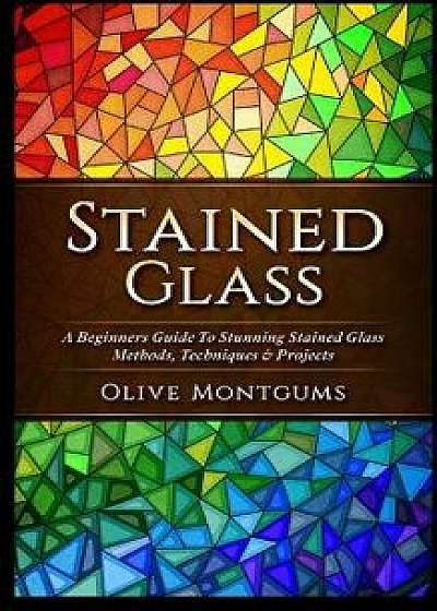 Stained Glass: A Beginners Guide to Stunning Stained Glass Methods, Techniques & Projects, Paperback/Olive Montgums