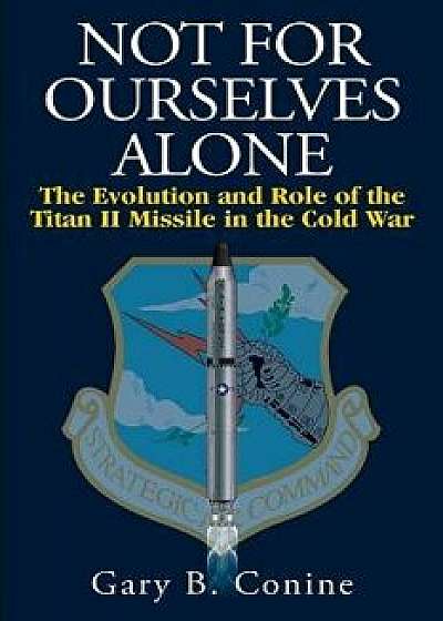 Not for Ourselves Alone: The Evolution and Role of the Titan II Missile in the Cold War, Paperback/Gary B. Conine