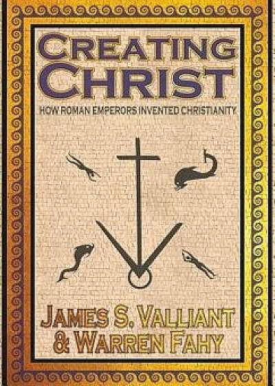 Creating Christ: How Roman Emperors Invented Christianity, Hardcover/James S. Valliant
