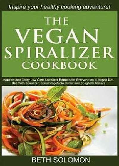 The Vegan Spiralizer Cookbook: Inspiring and Tasty Low Carb Spiralizer Recipes for Everyone on a Vegan Diet - Use with Spiralizer, Spiral Vegetable C, Paperback/Beth Solomon