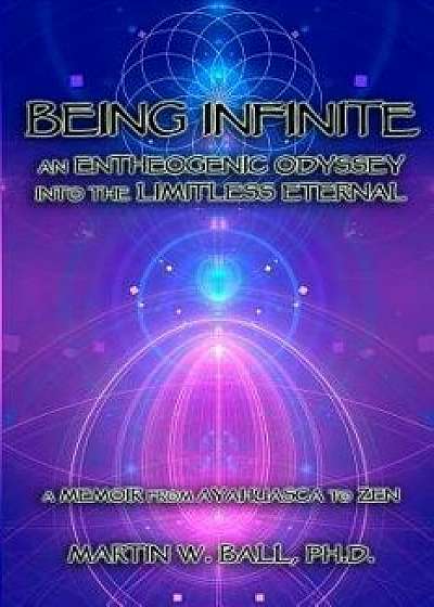 Being Infinite: An Entheogenic Odyssey Into the Limitless Eternal: A Memoir from Ayahuasca to Zen, Paperback/Martin W. Ball Ph. D.
