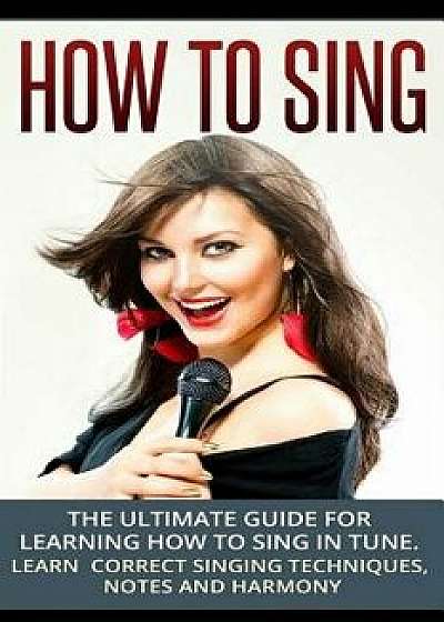 How to Sing: The Ultimate Guide for Learning How to Sing in Tune: Learn Correct Singing Techniques, Notes and Harmony, Paperback/Sam Siv