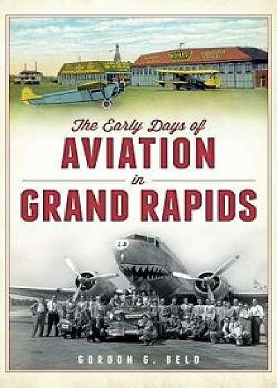 The Early Days of Aviation in Grand Rapids, Hardcover/Gordon G. Beld