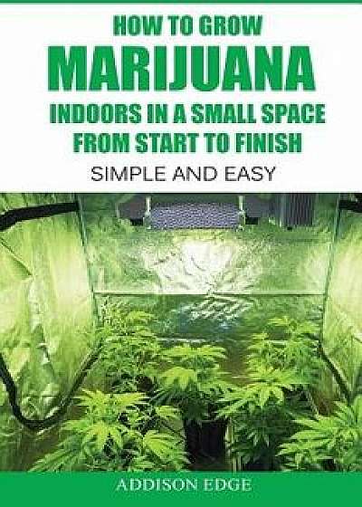 How to Grow Marijuana Indoors in a Small Space from Start to Finish: Simple and Easy - Anyone Can Do It!, Paperback/Addison Edge