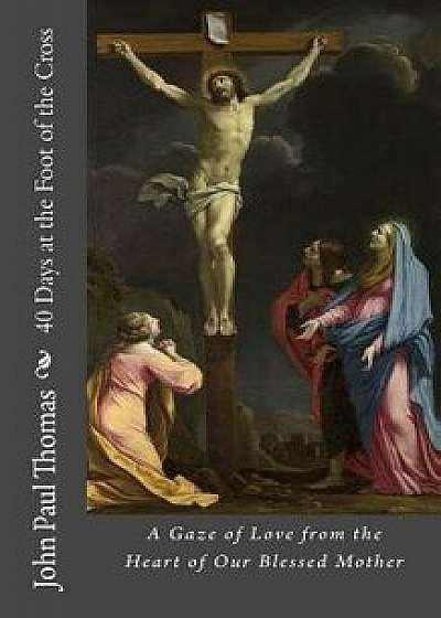 40 Days at the Foot of the Cross: A Gaze of Love from the Heart of Our Blessed Mother/John Paul Thomas