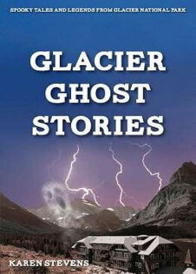Glacier Ghosts Stories: Spooky Tales and Legends from Glacier National Park, Paperback/Karen Stevens