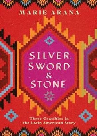 Silver, Sword, and Stone: Three Crucibles in the Latin American Story, Hardcover/Marie Arana