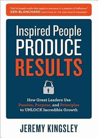 Inspired People Produce Results: How Great Leaders Use Passion, Purpose and Principles to Unlock Incredible Growth, Hardcover/Jeremy Kingsley