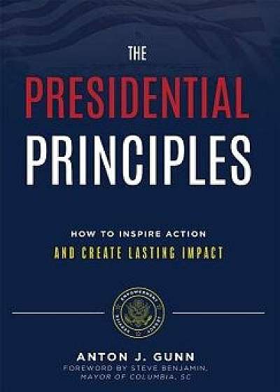 The Presidential Principles: How to Inspire Action and Create Lasting Impact, Hardcover/Anton J. Gunn