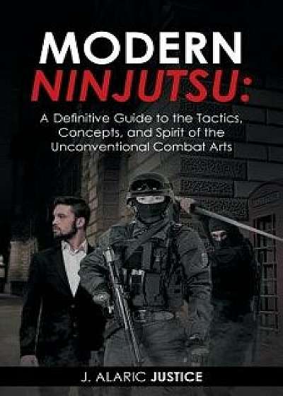 Modern Ninjutsu: A Definitive Guide to the Tactics, Concepts, and Spirit of the Unconventional Combat Arts, Paperback/J. Alaric Justice