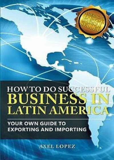 How to Do Successful Business in Latin America: Your Own Guide to Export and Import, Paperback/Axel Lopez