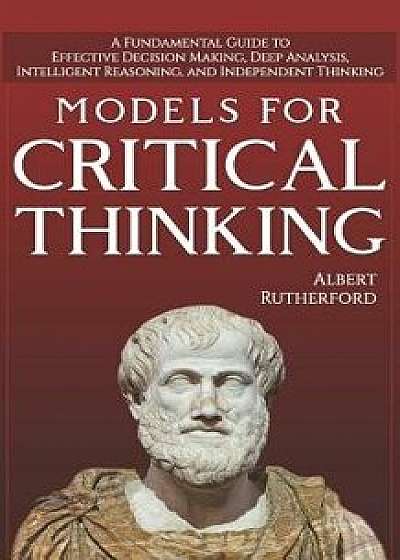Models For Critical Thinking: A Fundamental Guide to Effective Decision Making, Deep Analysis, Intelligent Reasoning, and Independent Thinking, Paperback/Albert Rutherford