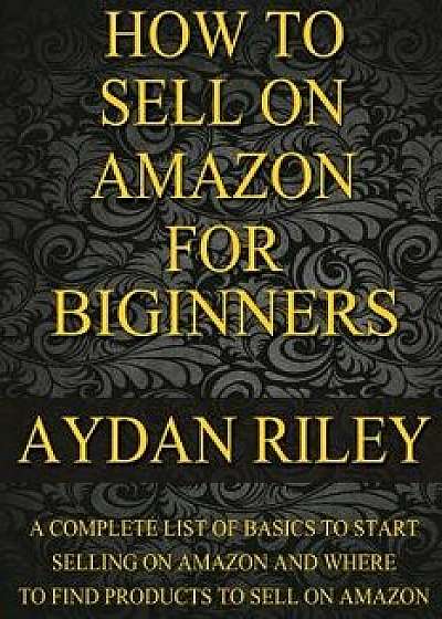 How to Sell on Amazon for Beginners: A Complete List of Basics to Start Selling on Amazon and Where to Find Products to Sell on Amazon, Paperback/Aydan Riley