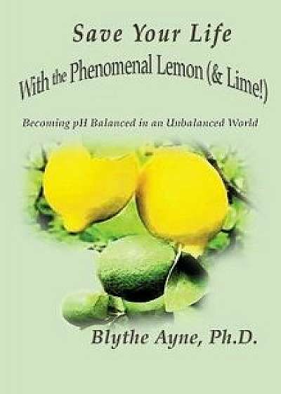 Save Your Life with the Phenomenal Lemon (& Lime!): Becoming Balanced in an Unbalanced World, Hardcover/Blythe Ayne